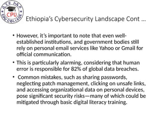 Ethiopia’s Cybersecurity Landscape Cont …
• However, it’s important to note that even well-
established institutions, and government bodies still
rely on personal email services like Yahoo or Gmail for
official communication.
• This is particularly alarming, considering that human
error is responsible for 82% of global data breaches.
• Common mistakes, such as sharing passwords,
neglecting patch management, clicking on unsafe links,
and accessing organizational data on personal devices,
pose significant security risks—many of which could be
mitigated through basic digital literacy training.
 