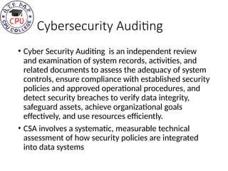 Cybersecurity Auditing
• Cyber Security Auditing is an independent review
and examination of system records, activities, and
related documents to assess the adequacy of system
controls, ensure compliance with established security
policies and approved operational procedures, and
detect security breaches to verify data integrity,
safeguard assets, achieve organizational goals
effectively, and use resources efficiently.
• CSA involves a systematic, measurable technical
assessment of how security policies are integrated
into data systems
 