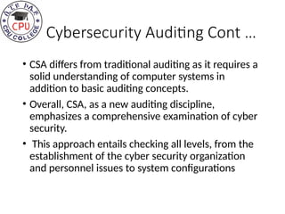 Cybersecurity Auditing Cont …
• CSA differs from traditional auditing as it requires a
solid understanding of computer systems in
addition to basic auditing concepts.
• Overall, CSA, as a new auditing discipline,
emphasizes a comprehensive examination of cyber
security.
• This approach entails checking all levels, from the
establishment of the cyber security organization
and personnel issues to system configurations
 