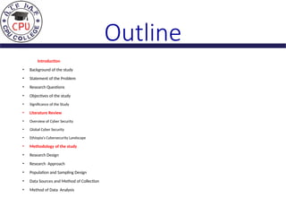 Outline
Introduction
• Background of the study
• Statement of the Problem
• Research Questions
• Objectives of the study
• Significance of the Study
• Literature Review
• Overview of Cyber Security
• Global Cyber Security
• Ethiopia’s Cybersecurity Landscape
• Methodology of the study
• Research Design
• Research Approach
• Population and Sampling Design
• Data Sources and Method of Collection
• Method of Data Analysis
 