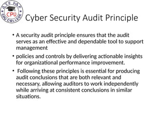 Cyber Security Audit Principle
• A security audit principle ensures that the audit
serves as an effective and dependable tool to support
management
• policies and controls by delivering actionable insights
for organizational performance improvement.
• Following these principles is essential for producing
audit conclusions that are both relevant and
necessary, allowing auditors to work independently
while arriving at consistent conclusions in similar
situations.
 