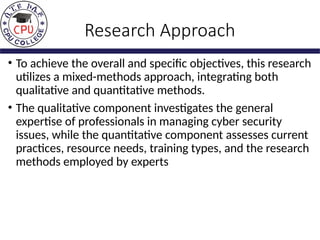 Research Approach
• To achieve the overall and specific objectives, this research
utilizes a mixed-methods approach, integrating both
qualitative and quantitative methods.
• The qualitative component investigates the general
expertise of professionals in managing cyber security
issues, while the quantitative component assesses current
practices, resource needs, training types, and the research
methods employed by experts
 