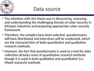 Data source
• The intention with this thesis was in discovering, assessing,
and understanding the challenging threats of cyber security in
Ethiopia industries and proposing appropriate cyber security
framework.
• Therefore, the samples have been selected, questionnaires
will have distributed and interviews will be conducted, which
are the characteristics of both quantitative and qualitative
research methods.
• However, the fact that questionnaire is used as a tool for data
collection dictates more of quantitative research methods
though it is used in both qualitative and quantitative (i.e.
Mixed research) methods
 