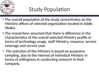Study Population
• The overall population of the study concentrates on the
Ministry offices of selected organization located in Addis
Ababa.
• The researchers assumed that there is difference in the
characteristics of the overall selected Ministry profile in
terms of technology usage, staff Ministry, resource, service
coverage and service year.
• The selection of the Ministry is based on purposive
sampling, due to the interest of individual Ministry in
terms of willingness in conducting research in their
company.
 