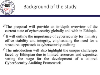 Background of the study
The proposal will provide an in-depth overview of the
current state of cybersecurity globally and with in Ethiopia.
It will outline the importance of cybersecurity for ministry
office stability and integrity, emphasizing the need for a
structured approach to cybersecurity auditing
The introduction will also highlight the unique challenges
faced by Ethiopian due to limited resources and expertise,
setting the stage for the development of a tailored
CyberSecurity Auditing Framework
 