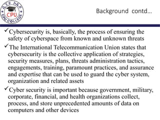 Background contd…
Cybersecurity is, basically, the process of ensuring the
safety of cyberspace from known and unknown threats
The International Telecommunication Union states that
cybersecurity is the collective application of strategies,
security measures, plans, threats administration tactics,
engagements, training, paramount practices, and assurance
and expertise that can be used to guard the cyber system,
organization and related assets
Cyber security is important because government, military,
corporate, financial, and health organizations collect,
process, and store unprecedented amounts of data on
computers and other devices
 