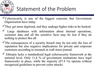 Statement of the Problem
Cybersecurity is one of the biggest concerns that Government
Organization have today.
They get more digitized, and they undergo higher risks to be hacked.
 Large databases with information about internal operations,
customer data and all the sensitive facts may be lost if they do
nothing to protect this all
The consequences of a security breach may be not only the loss of
reputation but also negative implications for private and corporate
customers according to research in wall street journal.
 Ethiopia lacks a standardized legal cybersecurity framework at the
national level. Only 11.6 % of government institutions have legal
frameworks in place, while the majority (87.4 %) operate without
recognized guidelines to prevent cyber attacks
 