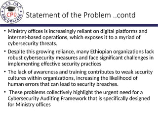 Statement of the Problem ..contd
• Ministry offices is increasingly reliant on digital platforms and
internet-based operations, which exposes it to a myriad of
cybersecurity threats.
• Despite this growing reliance, many Ethiopian organizations lack
robust cybersecurity measures and face significant challenges in
implementing effective security practices
• The lack of awareness and training contributes to weak security
cultures within organizations, increasing the likelihood of
human errors that can lead to security breaches.
• These problems collectively highlight the urgent need for a
Cybersecurity Auditing Framework that is specifically designed
for Ministry offices
 