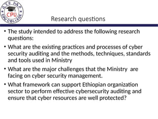 Research questions
• The study intended to address the following research
questions:
• What are the existing practices and processes of cyber
security auditing and the methods, techniques, standards
and tools used in Ministry
• What are the major challenges that the Ministry are
facing on cyber security management.
• What framework can support Ethiopian organization
sector to perform effective cybersecurity auditing and
ensure that cyber resources are well protected?
 