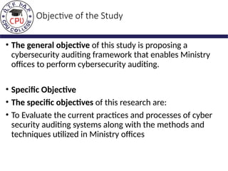 Objective of the Study
• The general objective of this study is proposing a
cybersecurity auditing framework that enables Ministry
offices to perform cybersecurity auditing.
• Specific Objective
• The specific objectives of this research are:
• To Evaluate the current practices and processes of cyber
security auditing systems along with the methods and
techniques utilized in Ministry offices
 