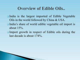  India is the largest imported of Edible Vegetable
Oils in the world followed by China & USA.
 India’s share of world edible vegetable oil import is
about 15%.
 Import growth in respect of Edible oils during the
last decade is about 174%.
 