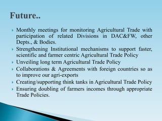 Monthly meetings for monitoring Agricultural Trade with
participation of related Divisions in DAC&FW, other
Depts., & Bodies.
 Strengthening Institutional mechanisms to support faster,
scientific and farmer centric Agricultural Trade Policy
 Unveiling long term Agricultural Trade Policy
 Collaborations & Agreements with foreign countries so as
to improve our agri-exports
 Creating/supporting think tanks in Agricultural Trade Policy
 Ensuring doubling of farmers incomes through appropriate
Trade Policies.
 
