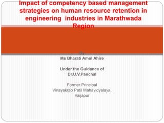By
Ms Bharati Amol Ahire
Under the Guidance of
Dr.U.V.Panchal
Former Principal
Vinayakrao Patil Mahavidyalaya,
Vaijapur
Impact of competency based management
strategies on human resource retention in
engineering industries in Marathwada
Region
 