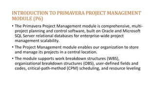 INTRODUCTION TO PRIMAVERA PROJECT MANAGEMENT
MODULE (P6)
• The Primavera Project Management module is comprehensive, multi-
project planning and control software, built on Oracle and Microsoft
SQL Server relational databases for enterprise-wide project
management scalability.
• The Project Management module enables our organization to store
and manage its projects in a central location.
• The module supports work breakdown structures (WBS),
organizational breakdown structures (OBS), user-defined fields and
codes, critical-path-method (CPM) scheduling, and resource leveling
 