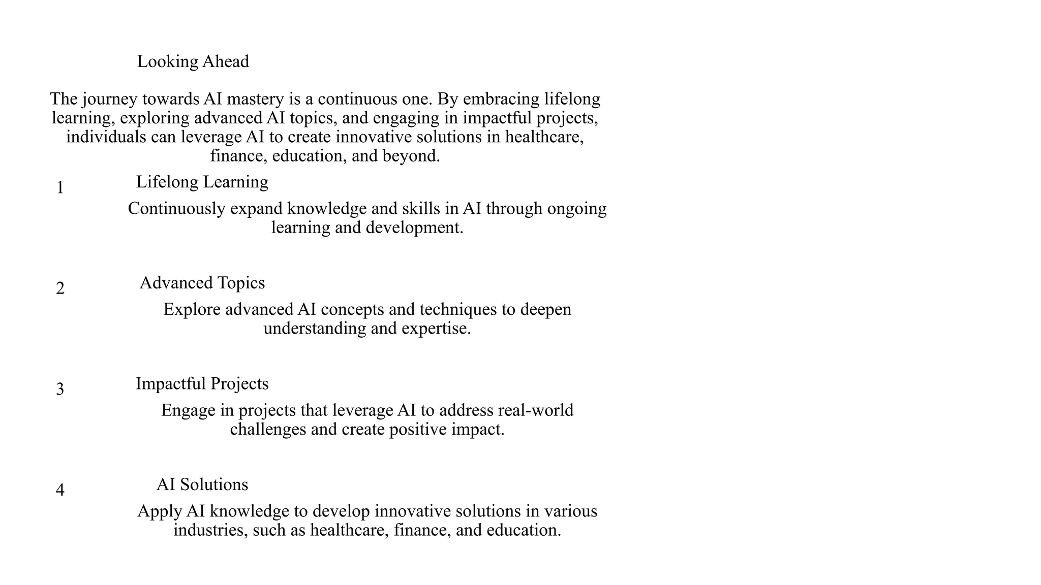 Looking Ahead
The journey towards AI mastery is a continuous one. By embracing lifelong
learning, exploring advanced AI topics, and engaging in impactful projects,
individuals can leverage AI to create innovative solutions in healthcare,
finance, education, and beyond.
1 Lifelong Learning
Continuously expand knowledge and skills in AI through ongoing
learning and development.
2 Advanced Topics
Explore advanced AI concepts and techniques to deepen
understanding and expertise.
3 Impactful Projects
Engage in projects that leverage AI to address real-world
challenges and create positive impact.
4 AI Solutions
Apply AI knowledge to develop innovative solutions in various
industries, such as healthcare, finance, and education.
 