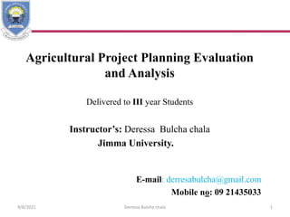 Agricultural Project Planning Evaluation
and Analysis
Delivered to III year Students
Instructor’s: Deressa Bulcha chala
Jimma University.
E-mail: derresabulcha@gmail.com
Mobile no: 09 21435033
9/8/2021 Deressa Bulcha chala 1
 