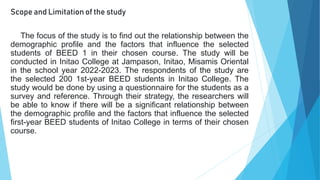 Scope and Limitation of the study
The focus of the study is to find out the relationship between the
demographic profile and the factors that influence the selected
students of BEED 1 in their chosen course. The study will be
conducted in Initao College at Jampason, Initao, Misamis Oriental
in the school year 2022-2023. The respondents of the study are
the selected 200 1st-year BEED students in Initao College. The
study would be done by using a questionnaire for the students as a
survey and reference. Through their strategy, the researchers will
be able to know if there will be a significant relationship between
the demographic profile and the factors that influence the selected
first-year BEED students of Initao College in terms of their chosen
course.
 