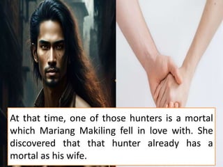 At that time, one of those hunters is a mortal
which Mariang Makiling fell in love with. She
discovered that that hunter already has a
mortal as his wife.
 