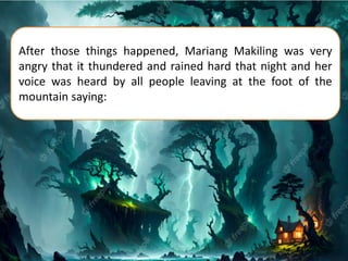 After those things happened, Mariang Makiling was very
angry that it thundered and rained hard that night and her
voice was heard by all people leaving at the foot of the
mountain saying:
 