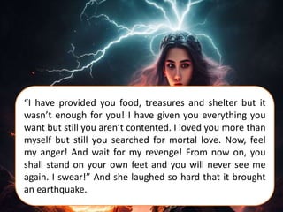 “I have provided you food, treasures and shelter but it
wasn’t enough for you! I have given you everything you
want but still you aren’t contented. I loved you more than
myself but still you searched for mortal love. Now, feel
my anger! And wait for my revenge! From now on, you
shall stand on your own feet and you will never see me
again. I swear!” And she laughed so hard that it brought
an earthquake.
 