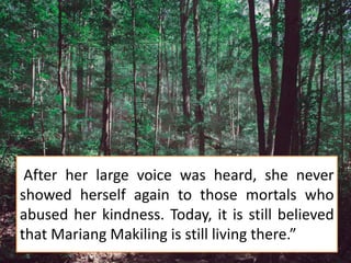 After her large voice was heard, she never
showed herself again to those mortals who
abused her kindness. Today, it is still believed
that Mariang Makiling is still living there.”
 
