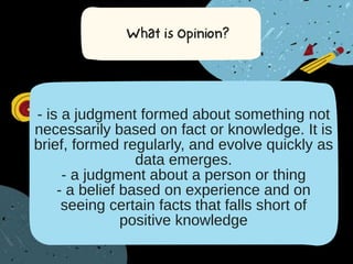 - is a judgment formed about something not
necessarily based on fact or knowledge. It is
brief, formed regularly, and evolve quickly as
data emerges.
- a judgment about a person or thing
- a belief based on experience and on
seeing certain facts that falls short of
positive knowledge
 
