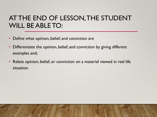 AT THE END OF LESSON,THE STUDENT
WILL BE ABLE TO:
• Define what opinion, belief, and conviction are
• Differentiate the opinion, belief, and conviction by giving different
examples and;
• Relate opinion, belief, or conviction on a material viewed in real life
situation.
 