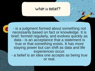 - is a judgment formed about something not
necessarily based on fact or knowledge. It is
brief, formed regularly, and evolves quickly as
data - is an acceptance that a statement is
true or that something exists. It has more
staying power but can shift as data and life
experiences occur.
- a belief is an idea one accepts as being true
or real.
 