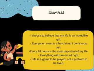 -I choose to believe that my life is an incredible
gift.
- Everyone I meet is a best friend I don’t know
yet.
-Every 24 hours is the most important of my life.
- Everything will turn out all right.
- Life is a game to be played, not a problem to
be fixed.
 