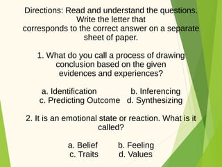 Directions: Read and understand the questions.
Write the letter that
corresponds to the correct answer on a separate
sheet of paper.
1. What do you call a process of drawing
conclusion based on the given
evidences and experiences?
a. Identification b. Inferencing
c. Predicting Outcome d. Synthesizing
2. It is an emotional state or reaction. What is it
called?
a. Belief b. Feeling
c. Traits d. Values
 