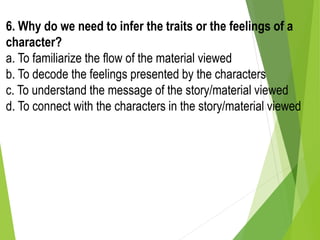 6. Why do we need to infer the traits or the feelings of a
character?
a. To familiarize the flow of the material viewed
b. To decode the feelings presented by the characters
c. To understand the message of the story/material viewed
d. To connect with the characters in the story/material viewed
 