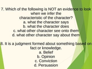 7. Which of the following is NOT an evidence to look
when we infer the
characteristic of the character?
a. what the character says
b. what the character does
c. what other character see onto them
d. what other character say about them
8. It is a judgment formed about something based on
fact or knowledge.
a. Belief
b. Opinion
c. Conviction
d. Persuasion
 