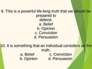 9. This is a powerful life-long truth that we should be
prepared to
defend.
a. Belief
b. Opinion
c. Conviction
d. Persuasion
10. It is something that an individual considers as the
truth.
a. Belief c. Conviction
b. Opinion d. Persuasion
 
