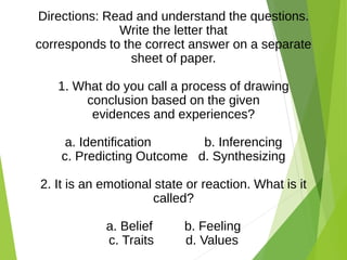 Directions: Read and understand the questions.
Write the letter that
corresponds to the correct answer on a separate
sheet of paper.
1. What do you call a process of drawing
conclusion based on the given
evidences and experiences?
a. Identification b. Inferencing
c. Predicting Outcome d. Synthesizing
2. It is an emotional state or reaction. What is it
called?
a. Belief b. Feeling
c. Traits d. Values
 