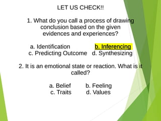 LET US CHECK!!
1. What do you call a process of drawing
conclusion based on the given
evidences and experiences?
a. Identification b. Inferencing
c. Predicting Outcome d. Synthesizing
2. It is an emotional state or reaction. What is it
called?
a. Belief b. Feeling
c. Traits d. Values
 