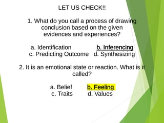 LET US CHECK!!
1. What do you call a process of drawing
conclusion based on the given
evidences and experiences?
a. Identification b. Inferencing
c. Predicting Outcome d. Synthesizing
2. It is an emotional state or reaction. What is it
called?
a. Belief b. Feeling
c. Traits d. Values
 