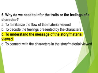 6. Why do we need to infer the traits or the feelings of a
character?
a. To familiarize the flow of the material viewed
b. To decode the feelings presented by the characters
c. To understand the message of the story/material
viewed
d. To connect with the characters in the story/material viewed
 