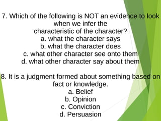 7. Which of the following is NOT an evidence to look
when we infer the
characteristic of the character?
a. what the character says
b. what the character does
c. what other character see onto them
d. what other character say about them
8. It is a judgment formed about something based on
fact or knowledge.
a. Belief
b. Opinion
c. Conviction
d. Persuasion
 