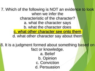 7. Which of the following is NOT an evidence to look
when we infer the
characteristic of the character?
a. what the character says
b. what the character does
c. what other character see onto them
d. what other character say about them
8. It is a judgment formed about something based on
fact or knowledge.
a. Belief
b. Opinion
c. Conviction
d. Persuasion
 