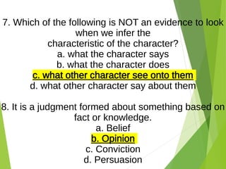 7. Which of the following is NOT an evidence to look
when we infer the
characteristic of the character?
a. what the character says
b. what the character does
c. what other character see onto them
d. what other character say about them
8. It is a judgment formed about something based on
fact or knowledge.
a. Belief
b. Opinion
c. Conviction
d. Persuasion
 