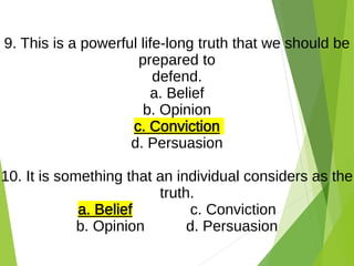 9. This is a powerful life-long truth that we should be
prepared to
defend.
a. Belief
b. Opinion
c. Conviction
d. Persuasion
10. It is something that an individual considers as the
truth.
a. Belief c. Conviction
b. Opinion d. Persuasion
 