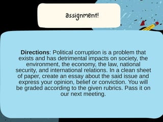 Directions: Political corruption is a problem that
exists and has detrimental impacts on society, the
environment, the economy, the law, national
security, and international relations. In a clean sheet
of paper, create an essay about the said issue and
express your opinion, belief or conviction. You will
be graded according to the given rubrics. Pass it on
our next meeting.
 