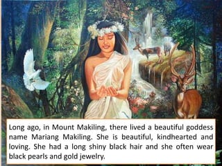 Long ago, in Mount Makiling, there lived a beautiful goddess
name Mariang Makiling. She is beautiful, kindhearted and
loving. She had a long shiny black hair and she often wear
black pearls and gold jewelry.
 