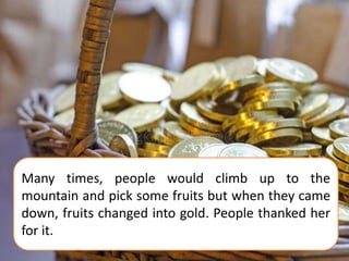 Many times, people would climb up to the
mountain and pick some fruits but when they came
down, fruits changed into gold. People thanked her
for it.
 