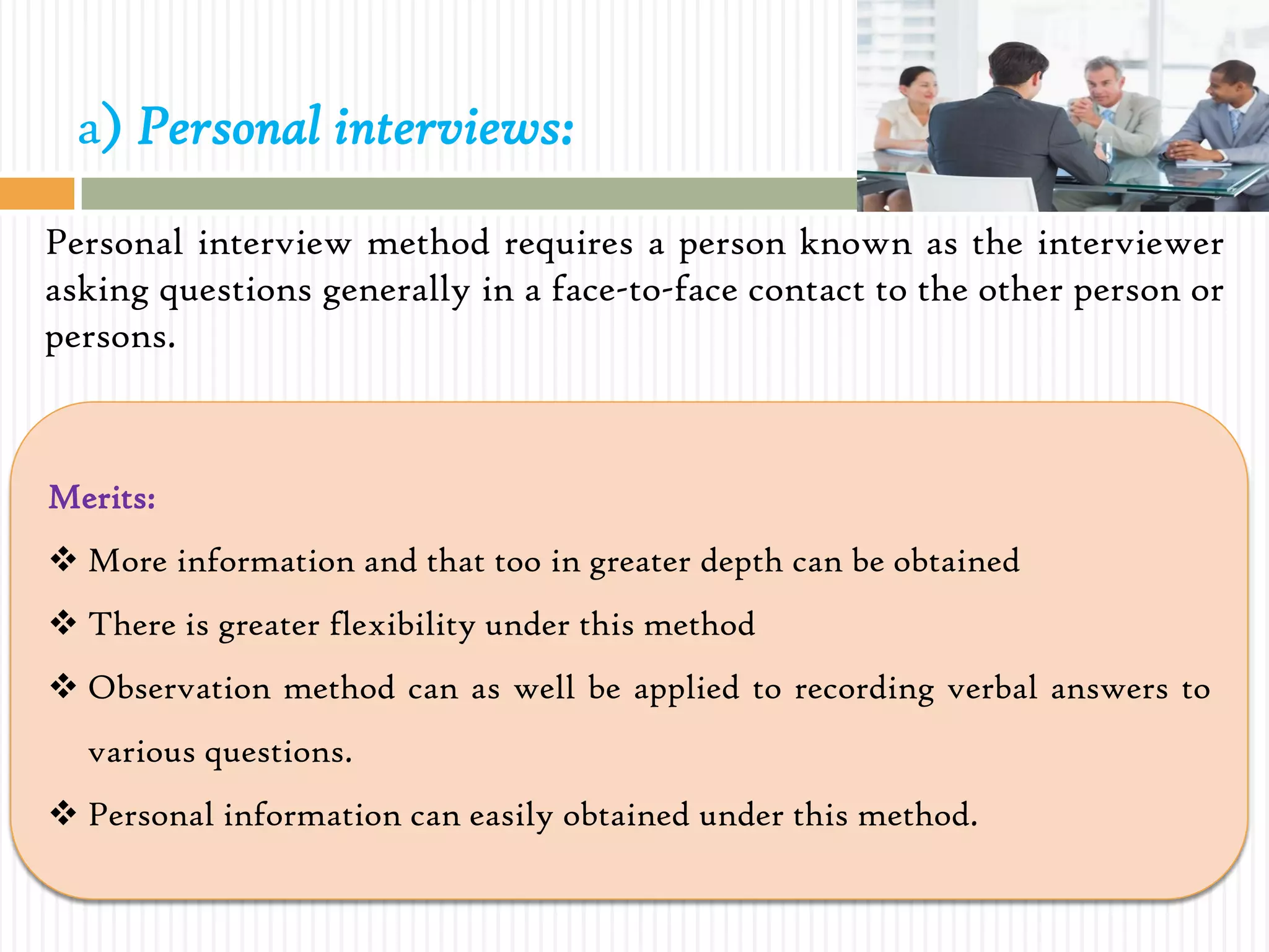a) Personal interviews:
Personal interview method requires a person known as the interviewer
asking questions generally in a face-to-face contact to the other person or
persons.
Merits:
 More information and that too in greater depth can be obtained
 There is greater flexibility under this method
 Observation method can as well be applied to recording verbal answers to
various questions.
 Personal information can easily obtained under this method.
 
