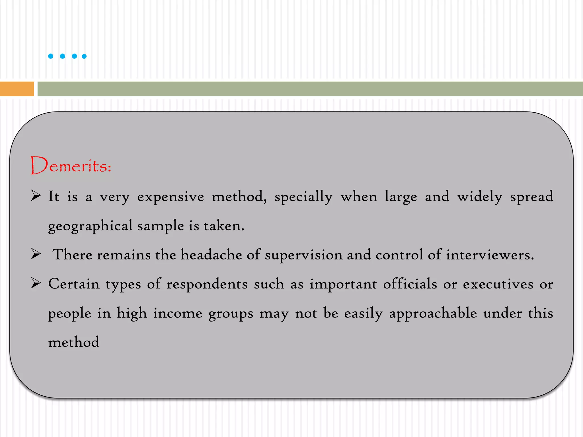 ….
Demerits:
 It is a very expensive method, specially when large and widely spread
geographical sample is taken.
 There remains the headache of supervision and control of interviewers.
 Certain types of respondents such as important officials or executives or
people in high income groups may not be easily approachable under this
method
 