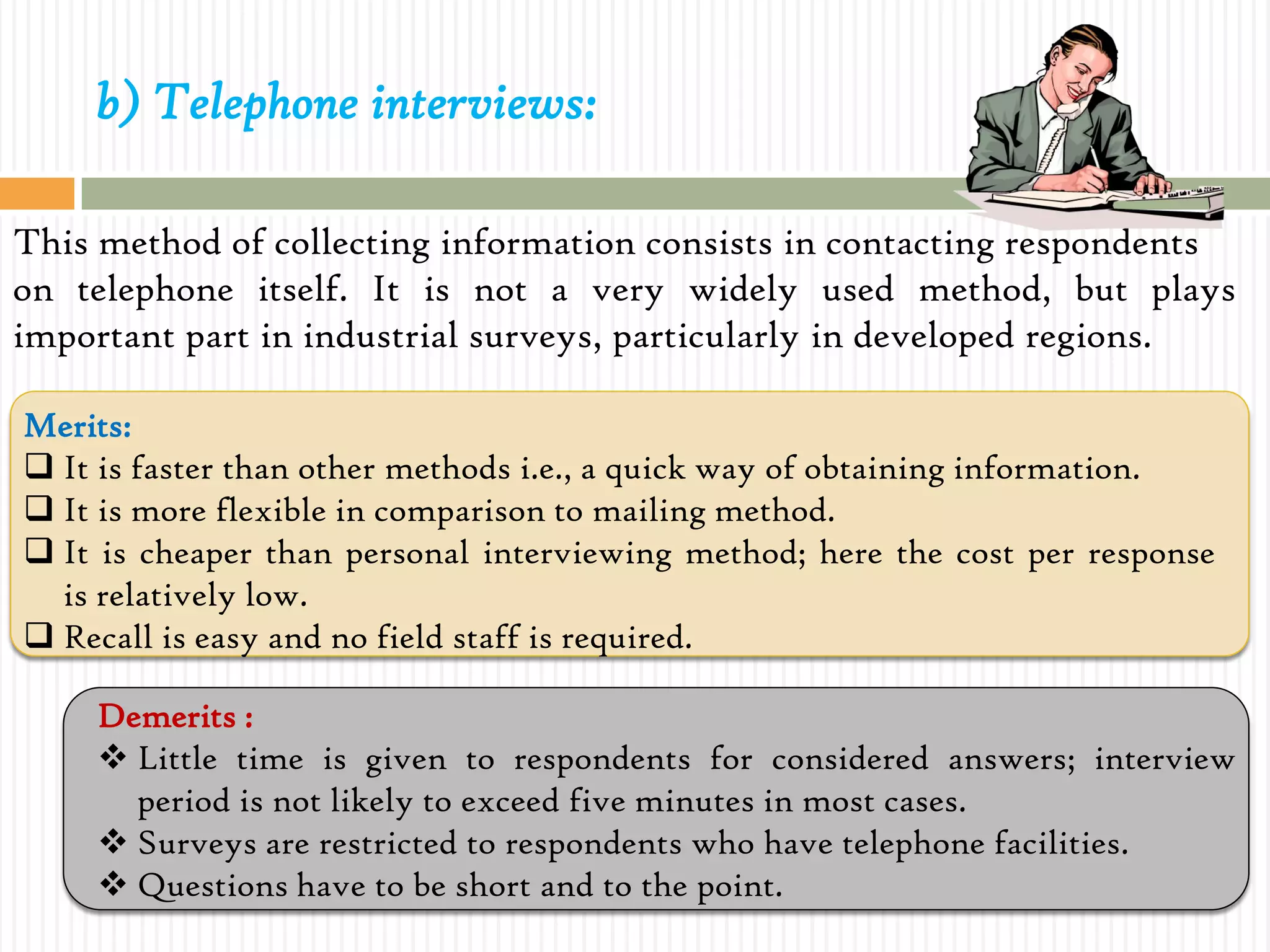 b) Telephone interviews:
This method of collecting information consists in contacting respondents
on telephone itself. It is not a very widely used method, but plays
important part in industrial surveys, particularly in developed regions.
Merits:
 It is faster than other methods i.e., a quick way of obtaining information.
 It is more flexible in comparison to mailing method.
 It is cheaper than personal interviewing method; here the cost per response
is relatively low.
 Recall is easy and no field staff is required.
Demerits :
 Little time is given to respondents for considered answers; interview
period is not likely to exceed five minutes in most cases.
 Surveys are restricted to respondents who have telephone facilities.
 Questions have to be short and to the point.
 