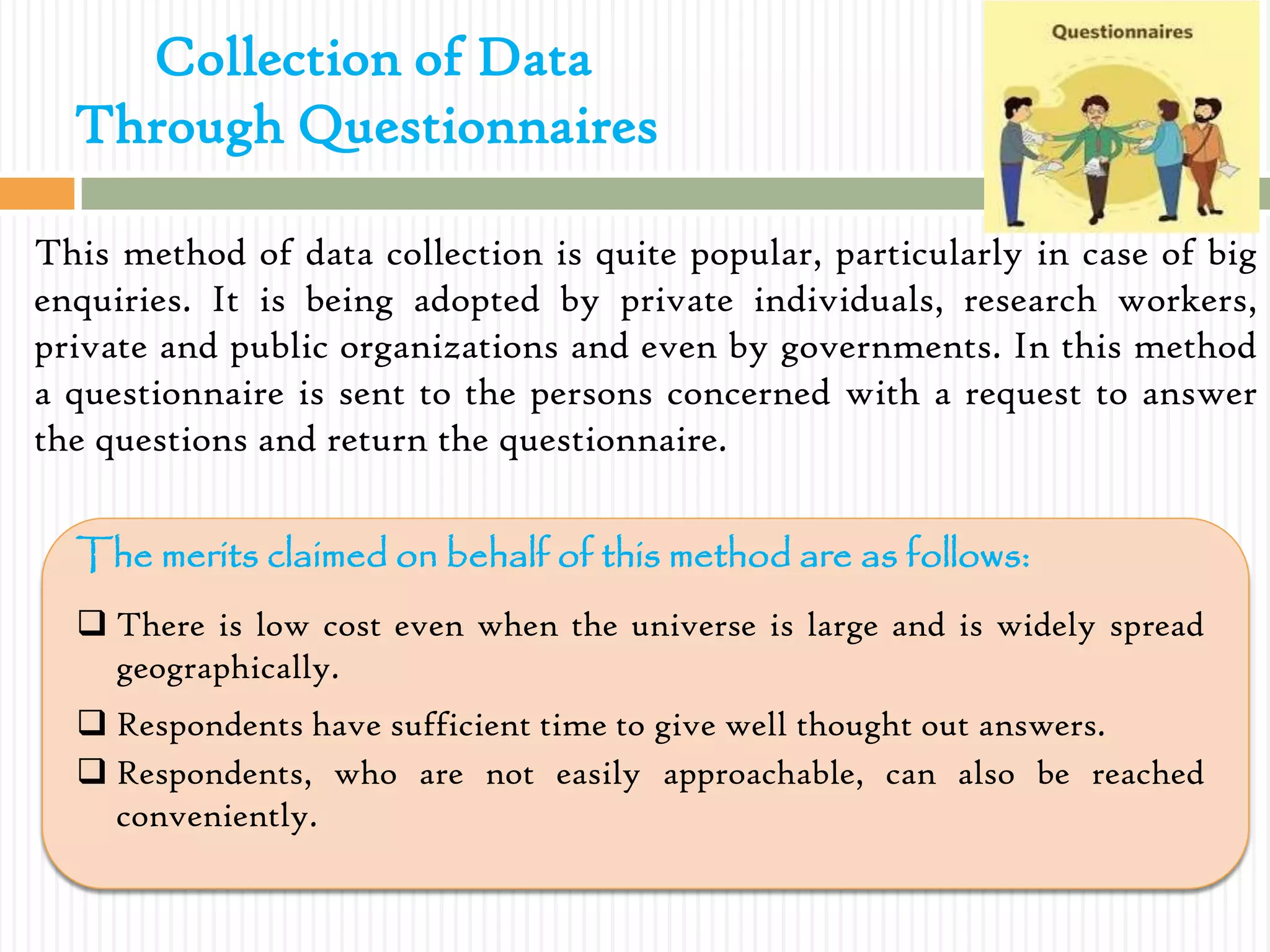 Collection of Data
Through Questionnaires
This method of data collection is quite popular, particularly in case of big
enquiries. It is being adopted by private individuals, research workers,
private and public organizations and even by governments. In this method
a questionnaire is sent to the persons concerned with a request to answer
the questions and return the questionnaire.
The merits claimed on behalf of this method are as follows:
 There is low cost even when the universe is large and is widely spread
geographically.
 Respondents have sufficient time to give well thought out answers.
 Respondents, who are not easily approachable, can also be reached
conveniently.
 