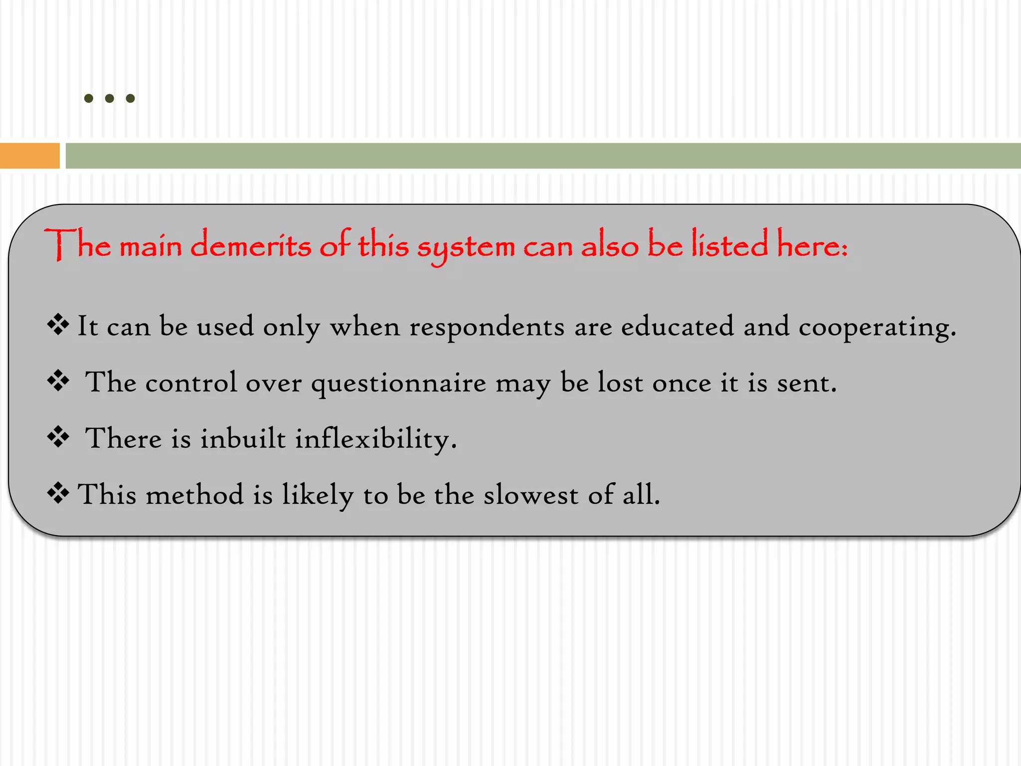 …
The main demerits of this system can also be listed here:
It can be used only when respondents are educated and cooperating.
 The control over questionnaire may be lost once it is sent.
 There is inbuilt inflexibility.
This method is likely to be the slowest of all.
 