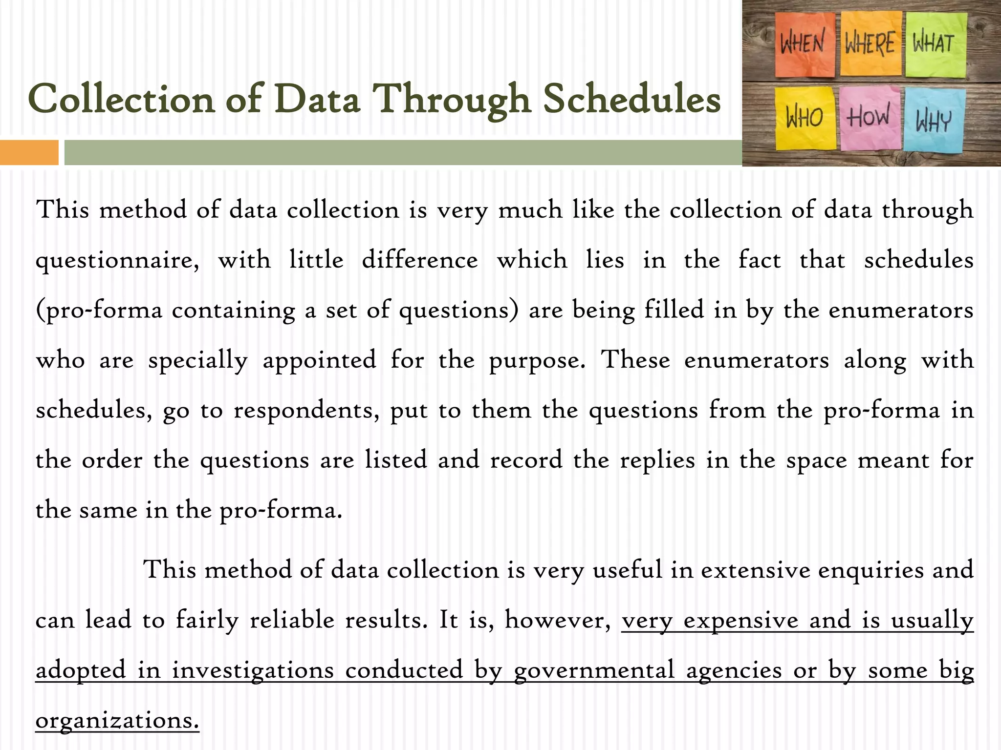 This method of data collection is very much like the collection of data through
questionnaire, with little difference which lies in the fact that schedules
(pro-forma containing a set of questions) are being filled in by the enumerators
who are specially appointed for the purpose. These enumerators along with
schedules, go to respondents, put to them the questions from the pro-forma in
the order the questions are listed and record the replies in the space meant for
the same in the pro-forma.
This method of data collection is very useful in extensive enquiries and
can lead to fairly reliable results. It is, however, very expensive and is usually
adopted in investigations conducted by governmental agencies or by some big
organizations.
Collection of Data Through Schedules
 